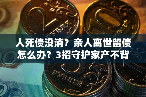 武汉人死债没消？亲人离世留债怎么办？3招守护家产不背锅