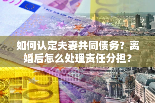 武汉如何认定夫妻共同债务？离婚后怎么处理责任分担？